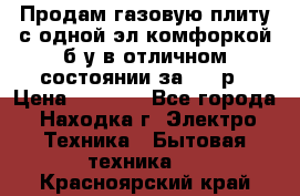 Продам газовую плиту с одной эл.комфоркой б/у в отличном состоянии за 3000р › Цена ­ 3 000 - Все города, Находка г. Электро-Техника » Бытовая техника   . Красноярский край